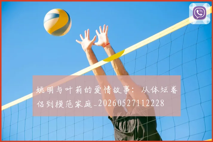 姚明与叶莉的爱情故事:从体坛眷侣到模范家庭_20260527112228