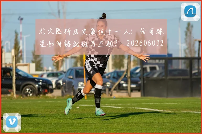 尤文图斯历史最佳十一人:传奇球星如何铸就斑马王朝?_20260603222032_20260707145340