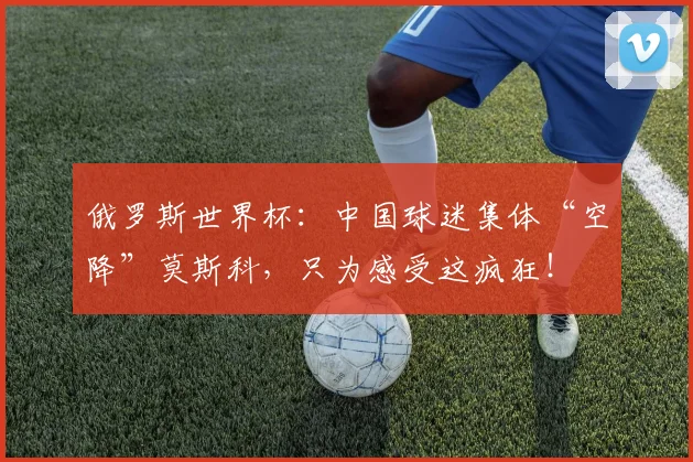 俄罗斯世界杯:中国球迷集体“空降”莫斯科,只为感受这疯狂!