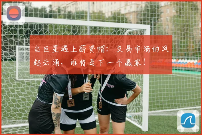 当巨星遇上薪资帽:交易市场的风起云涌,谁将是下一个赢家!