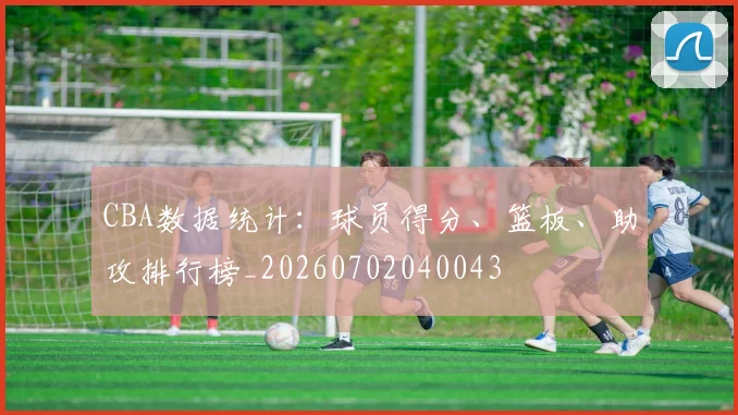 CBA数据统计:球员得分、篮板、助攻排行榜_20260702040043