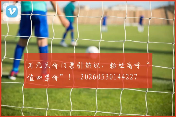 万元天价门票引热议，粉丝高呼“值回票价”！_20260530144227
