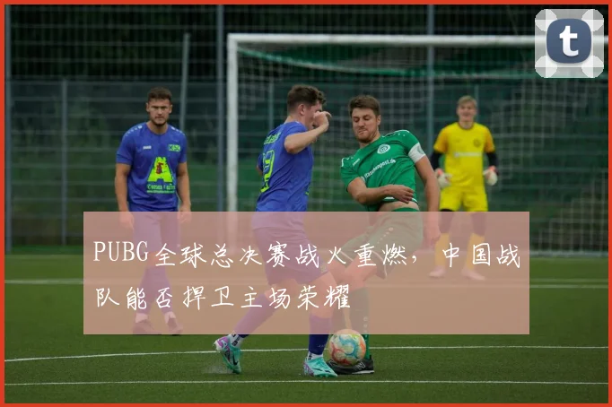PUBG全球总决赛战火重燃，中国战队能否捍卫主场荣耀