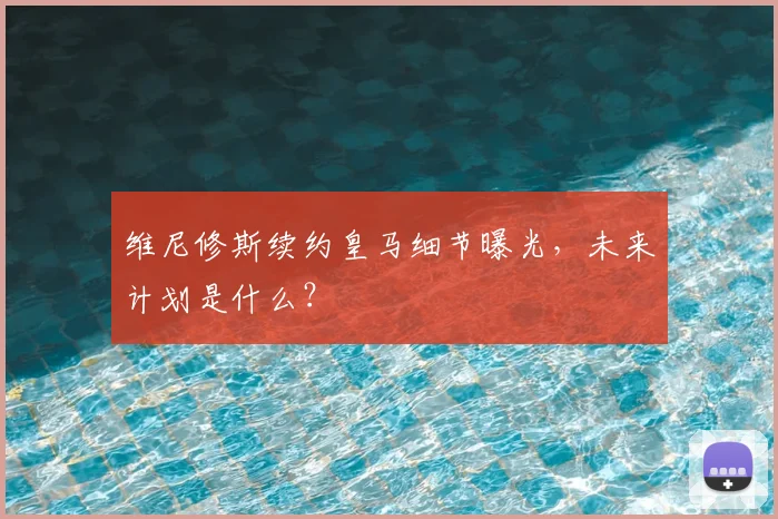 维尼修斯续约皇马细节曝光,未来计划是什么?