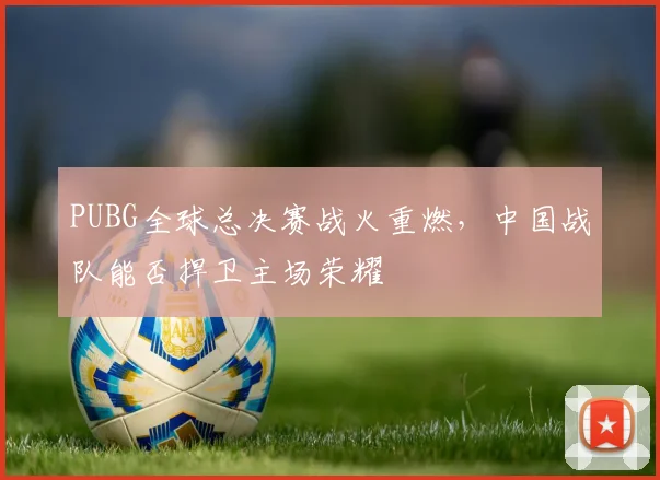 PUBG全球总决赛战火重燃，中国战队能否捍卫主场荣耀