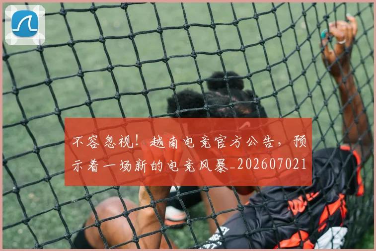 不容忽视!越南电竞官方公告,预示着一场新的电竞风暴_20260702174658