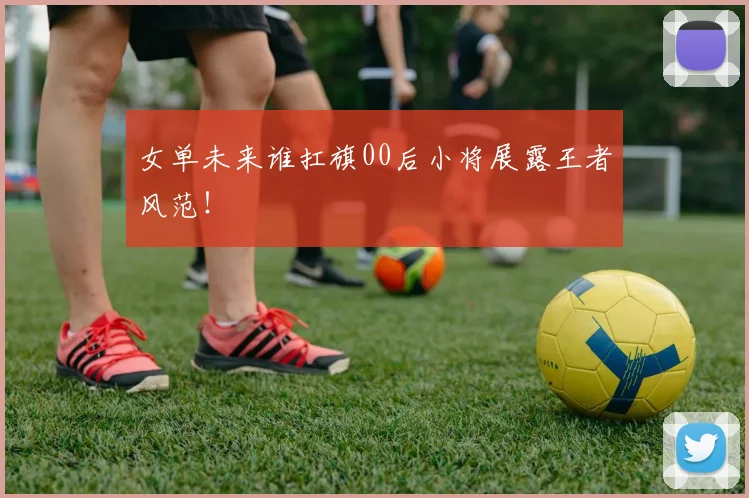 女单未来谁扛旗00后小将展露王者风范!