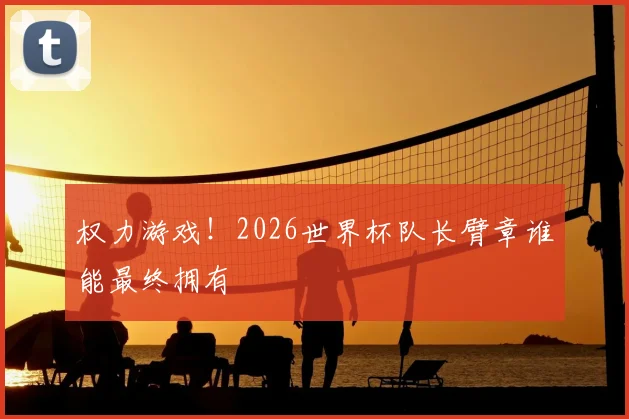 权力游戏!2026世界杯队长臂章谁能最终拥有