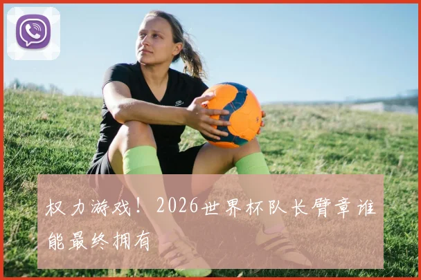 权力游戏!2026世界杯队长臂章谁能最终拥有
