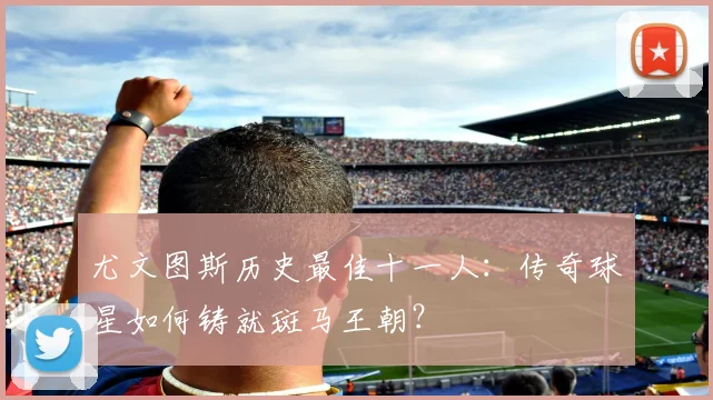 尤文图斯历史最佳十一人:传奇球星如何铸就斑马王朝?