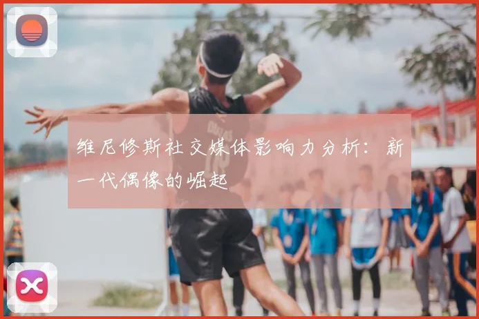维尼修斯社交媒体影响力分析：新一代偶像的崛起