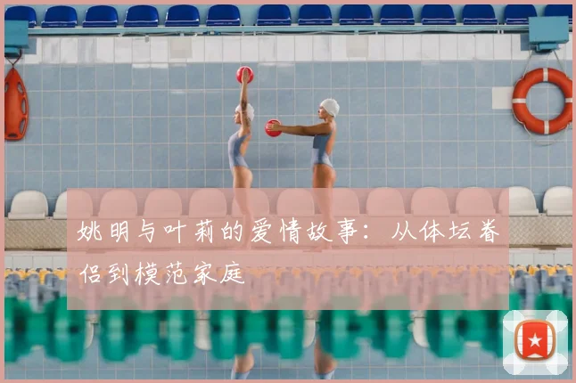 姚明与叶莉的爱情故事:从体坛眷侣到模范家庭
